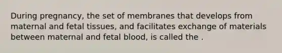 During pregnancy, the set of membranes that develops from maternal and fetal tissues, and facilitates exchange of materials between maternal and fetal blood, is called the .