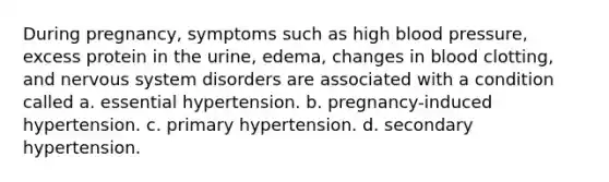 During pregnancy, symptoms such as high blood pressure, excess protein in the urine, edema, changes in blood clotting, and nervous system disorders are associated with a condition called a. essential hypertension. b. pregnancy-induced hypertension. c. primary hypertension. d. secondary hypertension.