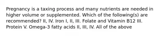 Pregnancy is a taxing process and many nutrients are needed in higher volume or supplemented. Which of the following(s) are recommended? II, IV. Iron I, II, III. Folate and Vitamin B12 III. Protein V. Omega-3 fatty acids II, III, IV. All of the above