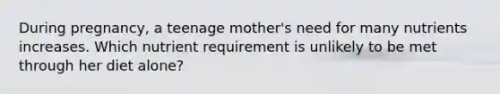 During pregnancy, a teenage mother's need for many nutrients increases. Which nutrient requirement is unlikely to be met through her diet alone?