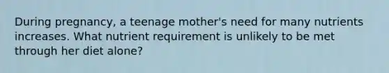 During pregnancy, a teenage mother's need for many nutrients increases. What nutrient requirement is unlikely to be met through her diet alone?