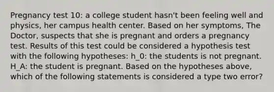 Pregnancy test 10: a college student hasn't been feeling well and physics, her campus health center. Based on her symptoms, The Doctor, suspects that she is pregnant and orders a pregnancy test. Results of this test could be considered a hypothesis test with the following hypotheses: h_0: the students is not pregnant. H_A: the student is pregnant. Based on the hypotheses above, which of the following statements is considered a type two error?