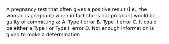 A pregnancy test that often gives a positive result (i.e., the woman is pregnant) when in fact she is not pregnant would be guilty of committing a: A. Type I error B. Type II error C. It could be either a Type I or Type II error D. Not enough information is given to make a determination