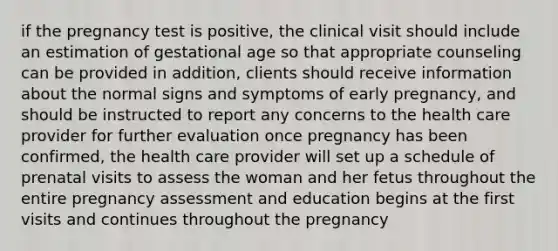 if the pregnancy test is positive, the clinical visit should include an estimation of gestational age so that appropriate counseling can be provided in addition, clients should receive information about the normal signs and symptoms of early pregnancy, and should be instructed to report any concerns to the health care provider for further evaluation once pregnancy has been confirmed, the health care provider will set up a schedule of prenatal visits to assess the woman and her fetus throughout the entire pregnancy assessment and education begins at the first visits and continues throughout the pregnancy