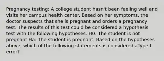 Pregnancy testing: A college student hasn't been feeling well and visits her campus health center. Based on her symptoms, the doctor suspects that she is pregnant and orders a pregnancy test. The results of this test could be considered a hypothesis test with the following hypotheses: H0: The student is not pregnant Ha: The student is pregnant. Based on the hypotheses above, which of the following statements is considered aType I error?