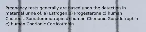 Pregnancy tests generally are based upon the detection in maternal urine of: a) Estrogen b) Progesterone c) human Chorionic Somatommotropin d) human Chorionic Gonadotrophin e) human Chorionic Corticotropin