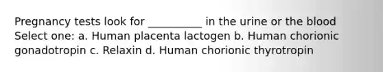 Pregnancy tests look for __________ in the urine or the blood Select one: a. Human placenta lactogen b. Human chorionic gonadotropin c. Relaxin d. Human chorionic thyrotropin