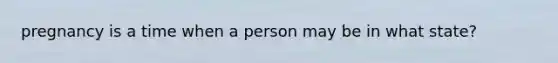 pregnancy is a time when a person may be in what state?