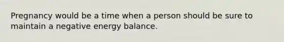 Pregnancy would be a time when a person should be sure to maintain a negative energy balance.