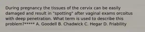 During pregnancy the tissues of the cervix can be easily damaged and result in "spotting" after vaginal exams orcoitus with deep penetration. What term is used to describe this problem?***** A. Goodell B. Chadwick C. Hegar D. Friability