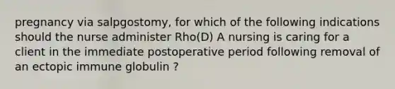 pregnancy via salpgostomy, for which of the following indications should the nurse administer Rho(D) A nursing is caring for a client in the immediate postoperative period following removal of an ectopic immune globulin ?