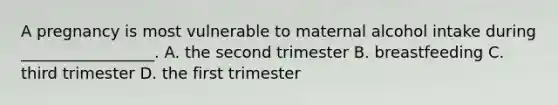 A pregnancy is most vulnerable to maternal alcohol intake during _________________. A. the second trimester B. breastfeeding C. third trimester D. the first trimester