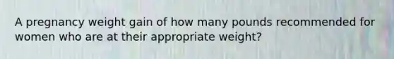 A pregnancy weight gain of how many pounds recommended for women who are at their appropriate weight?