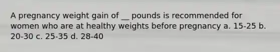 A pregnancy weight gain of __ pounds is recommended for women who are at healthy weights before pregnancy a. 15-25 b. 20-30 c. 25-35 d. 28-40