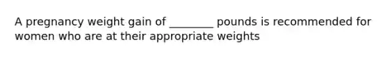 A pregnancy weight gain of ________ pounds is recommended for women who are at their appropriate weights