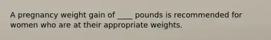 A pregnancy weight gain of ____ pounds is recommended for women who are at their appropriate weights.