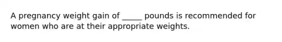 A pregnancy weight gain of _____ pounds is recommended for women who are at their appropriate weights.