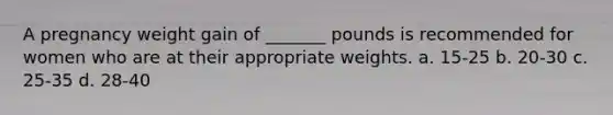 A pregnancy weight gain of _______ pounds is recommended for women who are at their appropriate weights. a. 15-25 b. 20-30 c. 25-35 d. 28-40