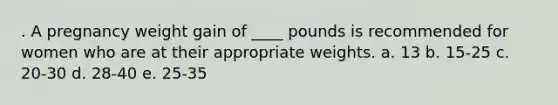 . A pregnancy weight gain of ____ pounds is recommended for women who are at their appropriate weights. a. 13 b. 15-25 c. 20-30 d. 28-40 e. 25-35