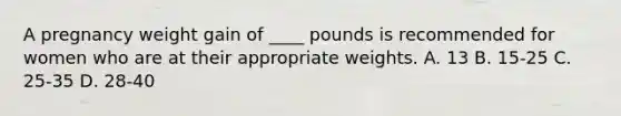 A pregnancy weight gain of ____ pounds is recommended for women who are at their appropriate weights. A. 13 B. 15-25 C. 25-35 D. 28-40