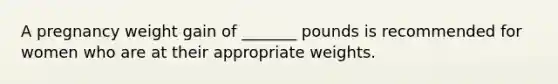 A pregnancy weight gain of _______ pounds is recommended for women who are at their appropriate weights.