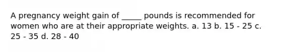 A pregnancy weight gain of _____ pounds is recommended for women who are at their appropriate weights. a. 13 b. 15 - 25 c. 25 - 35 d. 28 - 40