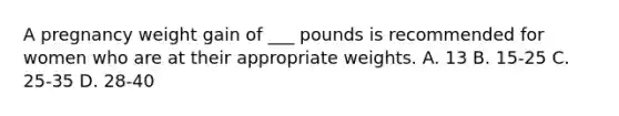 A pregnancy weight gain of ___ pounds is recommended for women who are at their appropriate weights. A. 13 B. 15-25 C. 25-35 D. 28-40