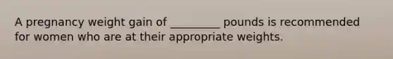 A pregnancy weight gain of _________ pounds is recommended for women who are at their appropriate weights.