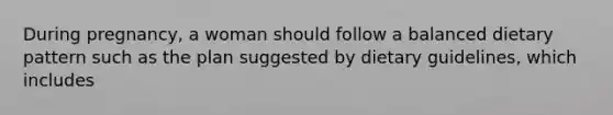During pregnancy, a woman should follow a balanced dietary pattern such as the plan suggested by dietary guidelines, which includes