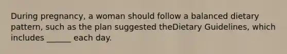 During pregnancy, a woman should follow a balanced dietary pattern, such as the plan suggested theDietary Guidelines, which includes ______ each day.