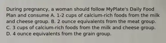 During pregnancy, a woman should follow MyPlate's Daily Food Plan and consume A. 1-2 cups of calcium-rich foods from the milk and cheese group. B. 2 ounce equivalents from the meat group. C. 3 cups of calcium-rich foods from the milk and cheese group. D. 4 ounce equivalents from the grain group.