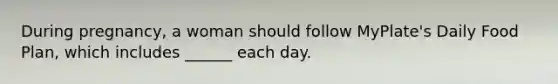 During pregnancy, a woman should follow MyPlate's Daily Food Plan, which includes ______ each day.