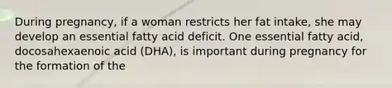 During pregnancy, if a woman restricts her fat intake, she may develop an essential fatty acid deficit. One essential fatty acid, docosahexaenoic acid (DHA), is important during pregnancy for the formation of the