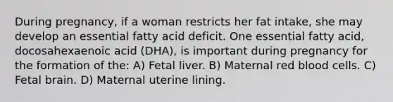 During pregnancy, if a woman restricts her fat intake, she may develop an essential fatty acid deficit. One essential fatty acid, docosahexaenoic acid (DHA), is important during pregnancy for the formation of the: A) Fetal liver. B) Maternal red blood cells. C) Fetal brain. D) Maternal uterine lining.