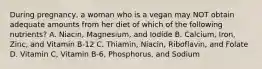 During pregnancy, a woman who is a vegan may NOT obtain adequate amounts from her diet of which of the following nutrients? A. Niacin, Magnesium, and Iodide B. Calcium, Iron, Zinc, and Vitamin B-12 C. Thiamin, Niacin, Riboflavin, and Folate D. Vitamin C, Vitamin B-6, Phosphorus, and Sodium