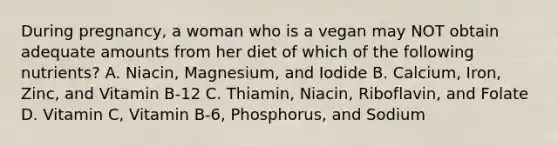 During pregnancy, a woman who is a vegan may NOT obtain adequate amounts from her diet of which of the following nutrients? A. Niacin, Magnesium, and Iodide B. Calcium, Iron, Zinc, and Vitamin B-12 C. Thiamin, Niacin, Riboflavin, and Folate D. Vitamin C, Vitamin B-6, Phosphorus, and Sodium