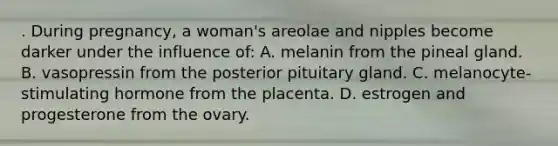 . During pregnancy, a woman's areolae and nipples become darker under the influence of: A. melanin from the pineal gland. B. vasopressin from the posterior pituitary gland. C. melanocyte-stimulating hormone from the placenta. D. estrogen and progesterone from the ovary.