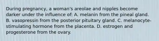 During pregnancy, a woman's areolae and nipples become darker under the influence of: A. melanin from the pineal gland. B. vasopressin from the posterior pituitary gland. C. melanocyte-stimulating hormone from the placenta. D. estrogen and progesterone from the ovary.