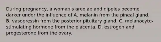 During pregnancy, a woman's areolae and nipples become darker under the influence of A. melanin from the pineal gland. B. vasopressin from the posterior pituitary gland. C. melanocyte-stimulating hormone from the placenta. D. estrogen and progesterone from the ovary.