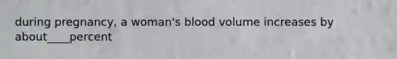 during pregnancy, a woman's blood volume increases by about____percent