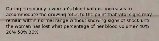 During pregnancy a woman's blood volume increases to accommodate the growing fetus to the point that vital signs may remain within normal range without showing signs of shock until the woman has lost what percentage of her blood volume? 40% 20% 50% 30%