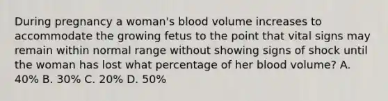 During pregnancy a woman's blood volume increases to accommodate the growing fetus to the point that vital signs may remain within normal range without showing signs of shock until the woman has lost what percentage of her blood volume? A. 40% B. 30% C. 20% D. 50%