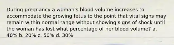 During pregnancy a woman's blood volume increases to accommodate the growing fetus to the point that vital signs may remain within normal range without showing signs of shock until the woman has lost what percentage of her blood volume? a. 40% b. 20% c. 50% d. 30%