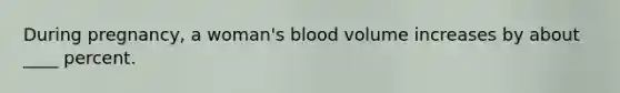 During pregnancy, a woman's blood volume increases by about ____ percent.