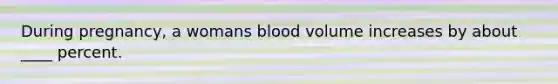 During pregnancy, a womans blood volume increases by about ____ percent.