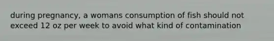 during pregnancy, a womans consumption of fish should not exceed 12 oz per week to avoid what kind of contamination