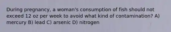 During pregnancy, a woman's consumption of fish should not exceed 12 oz per week to avoid what kind of contamination? A) mercury B) lead C) arsenic D) nitrogen