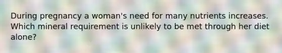 During pregnancy a woman's need for many nutrients increases. Which mineral requirement is unlikely to be met through her diet alone?
