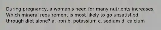 During pregnancy, a woman's need for many nutrients increases. Which mineral requirement is most likely to go unsatisfied through diet alone? a. iron b. potassium c. sodium d. calcium