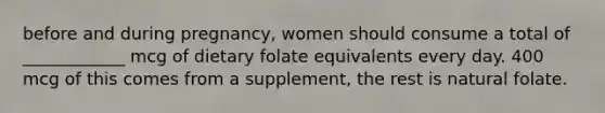 before and during pregnancy, women should consume a total of ____________ mcg of dietary folate equivalents every day. 400 mcg of this comes from a supplement, the rest is natural folate.